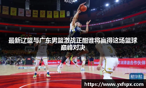 最新辽篮与广东男篮激战正酣谁将赢得这场篮球巅峰对决
